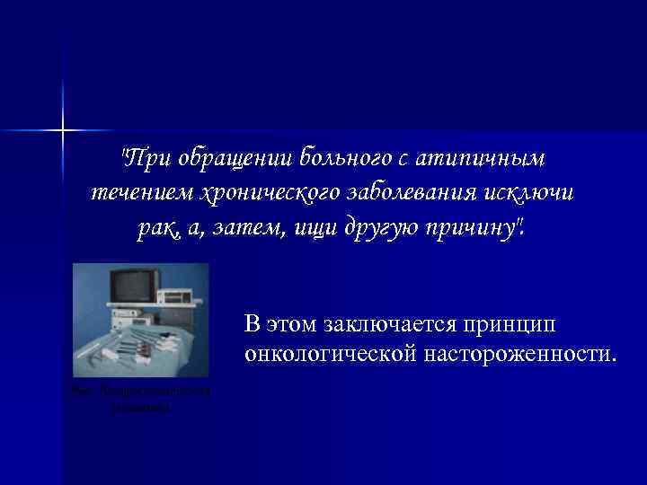 "При обращении больного с атипичным течением хронического заболевания исключи рак, а, затем, ищи другую