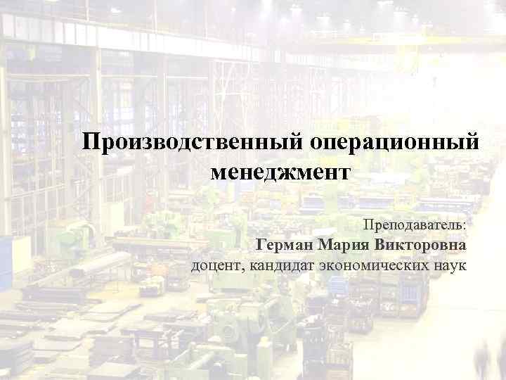 Производственный операционный менеджмент Преподаватель: Герман Мария Викторовна доцент, кандидат экономических наук 