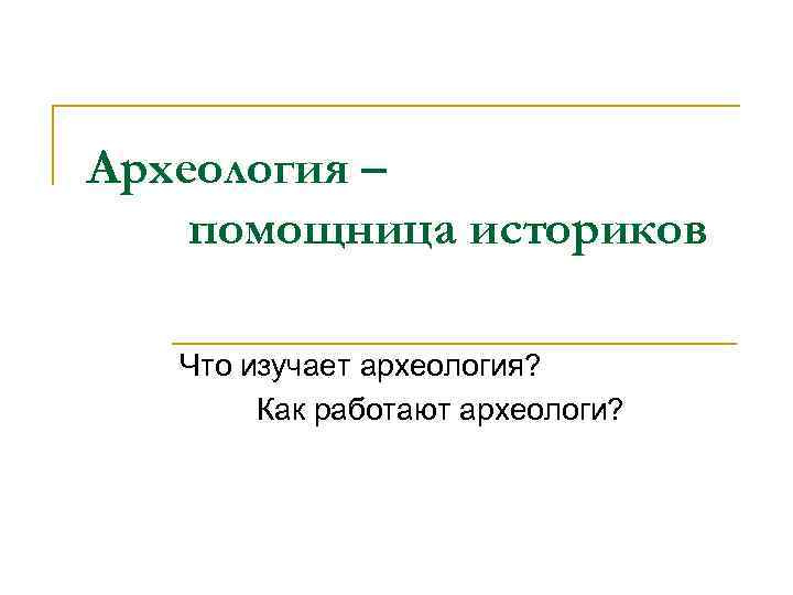 Археология – помощница историков Что изучает археология? Как работают археологи? 