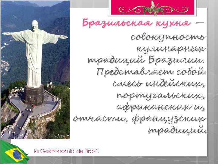 Бразильская кухня — кухня совокупность кулинарных традиций Бразилии. Представляет собой смесь индейских, португальских, африканских