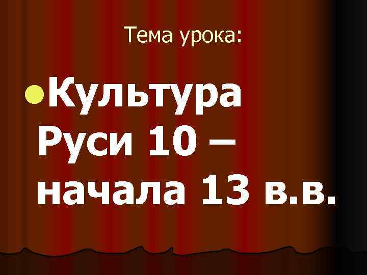 Тема урока: l. Культура Руси 10 – начала 13 в. в. 