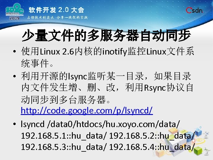 少量文件的多服务器自动同步 • 使用Linux 2. 6内核的inotify监控Linux文件系 统事件。 • 利用开源的lsync监听某一目录，如果目录 内文件发生增、删、改，利用Rsync协议自 动同步到多台服务器。 http: //code. google. com/p/lsyncd/