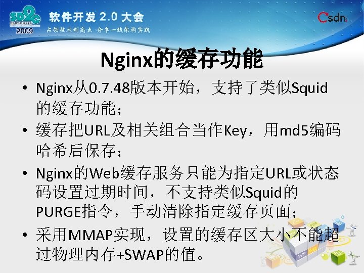 Nginx的缓存功能 • Nginx从0. 7. 48版本开始，支持了类似Squid 的缓存功能； • 缓存把URL及相关组合当作Key，用md 5编码 哈希后保存； • Nginx的Web缓存服务只能为指定URL或状态 码设置过期时间，不支持类似Squid的 PURGE指令，手动清除指定缓存页面；