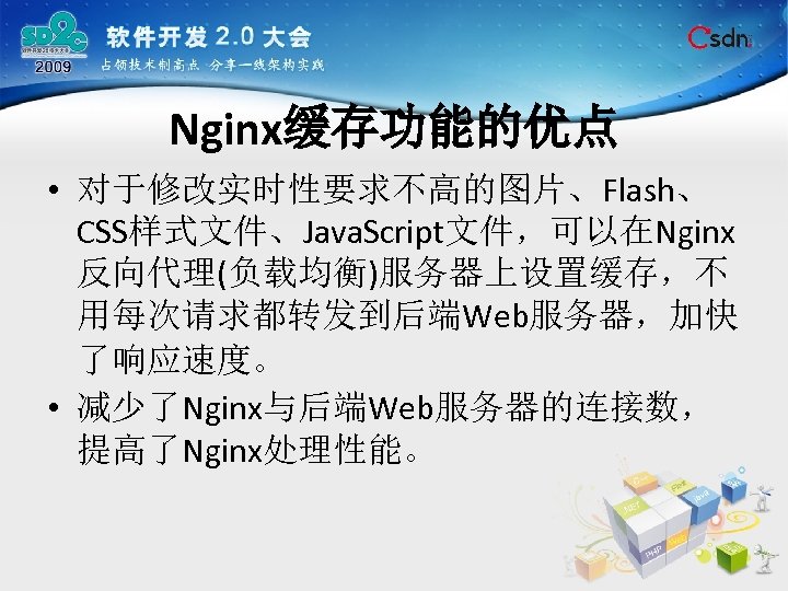 Nginx缓存功能的优点 • 对于修改实时性要求不高的图片、Flash、 CSS样式文件、Java. Script文件，可以在Nginx 反向代理(负载均衡)服务器上设置缓存，不 用每次请求都转发到后端Web服务器，加快 了响应速度。 • 减少了Nginx与后端Web服务器的连接数， 提高了Nginx处理性能。 