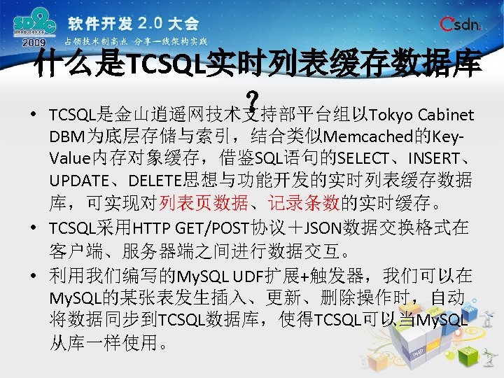 什么是TCSQL实时列表缓存数据库 ？ • TCSQL是金山逍遥网技术支持部平台组以Tokyo Cabinet DBM为底层存储与索引，结合类似Memcached的Key. Value内存对象缓存，借鉴SQL语句的SELECT、INSERT、 UPDATE、DELETE思想与功能开发的实时列表缓存数据 库，可实现对列表页数据、记录条数的实时缓存。 • TCSQL采用HTTP GET/POST协议＋JSON数据交换格式在 客户端、服务器端之间进行数据交互。 •