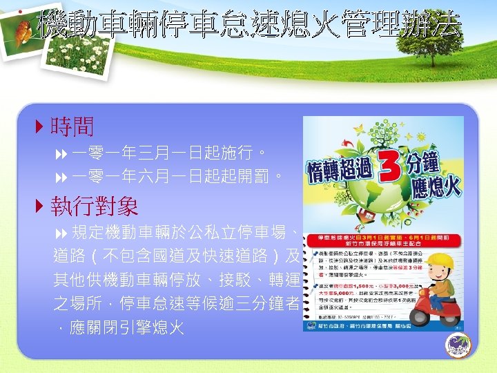 機動車輛停車怠速熄火管理辦法 4時間 8 一零一年三月一日起施行。 8 一零一年六月一日起起開罰。 4執行對象 8 規定機動車輛於公私立停車場、 道路（不包含國道及快速道路）及 其他供機動車輛停放、接駁、轉運 之場所，停車怠速等候逾三分鐘者 ，應關閉引擎熄火 10
