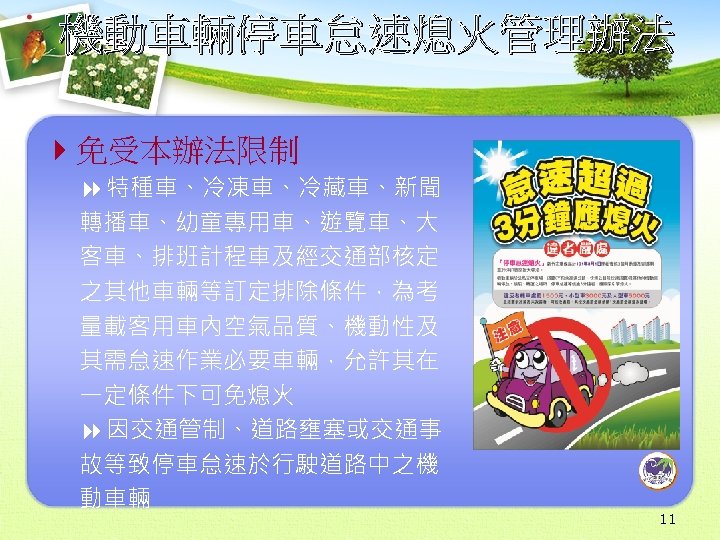 機動車輛停車怠速熄火管理辦法 4免受本辦法限制 8 特種車、冷凍車、冷藏車、新聞 轉播車、幼童專用車、遊覽車、大 客車、排班計程車及經交通部核定 之其他車輛等訂定排除條件，為考 量載客用車內空氣品質、機動性及 其需怠速作業必要車輛，允許其在 一定條件下可免熄火 8 因交通管制、道路壅塞或交通事 故等致停車怠速於行駛道路中之機 動車輛