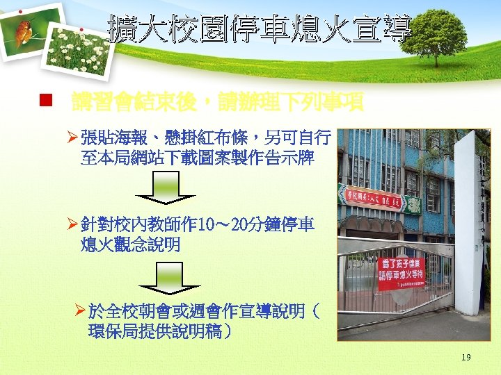 擴大校園停車熄火宣導 n 講習會結束後，請辦理下列事項 Ø 張貼海報、懸掛紅布條，另可自行 至本局網站下載圖案製作告示牌 Ø 針對校內教師作 10～ 20分鐘停車 熄火觀念說明 Ø 於全校朝會或週會作宣導說明（ 環保局提供說明稿）
