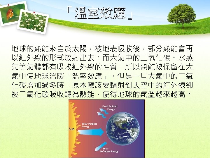 「溫室效應」 地球的熱能來自於太陽，被地表吸收後，部分熱能會再 以紅外線的形式放射出去；而大氣中的二氧化碳、水蒸 氣等氣體都有吸收紅外線的性質，所以熱能被保留在大 氣中使地球溫暖「溫室效應」。但是一旦大氣中的二氧 化碳增加過多時，原本應該要輻射到太空中的紅外線卻 被二氧化碳吸收轉為熱能，使得地球的氣溫越來越高。 