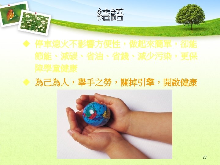 結語 u 停車熄火不影響方便性，做起來簡單，卻能 節能、減碳、省油、省錢、減少污染，更保 障學童健康 u 為己為人，舉手之勞，關掉引擎，開啟健康 27 