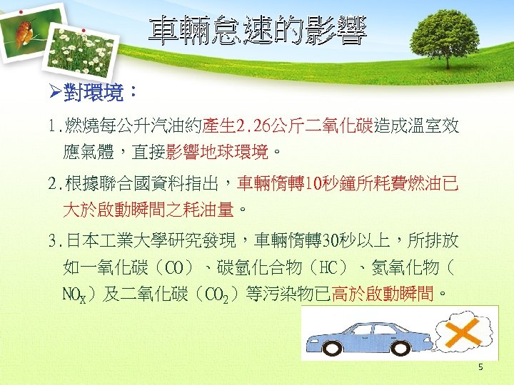 車輛怠速的影響 Ø對環境： 1. 燃燒每公升汽油約產生 2. 26公斤二氧化碳造成溫室效 應氣體，直接影響地球環境。 2. 根據聯合國資料指出，車輛惰轉10秒鐘所耗費燃油已 大於啟動瞬間之耗油量。 3. 日本 業大學研究發現，車輛惰轉30秒以上，所排放 如一氧化碳（CO）、碳氫化合物（HC）、氮氧化物（
