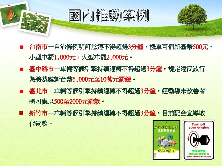 國內推動案例 台南市─自治條例明訂怠速不得超過3分鐘，機車可罰新臺幣 500元、 小型車罰 1, 000元、大型車罰 2, 000元。 臺中縣市─車輛等候引擎持續運轉不得超過3分鐘，規定違反該行 為將裁處新台幣 5, 000元至 10萬元罰鍰。 臺北市─車輛等候引擎持續運轉不得超過3分鐘，經勸導未改善者