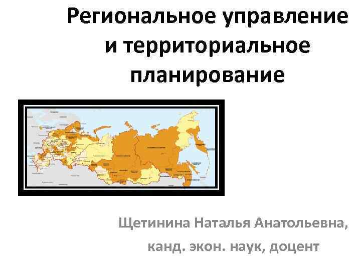 Региональное управление и территориальное планирование Щетинина Наталья Анатольевна, канд. экон. наук, доцент 