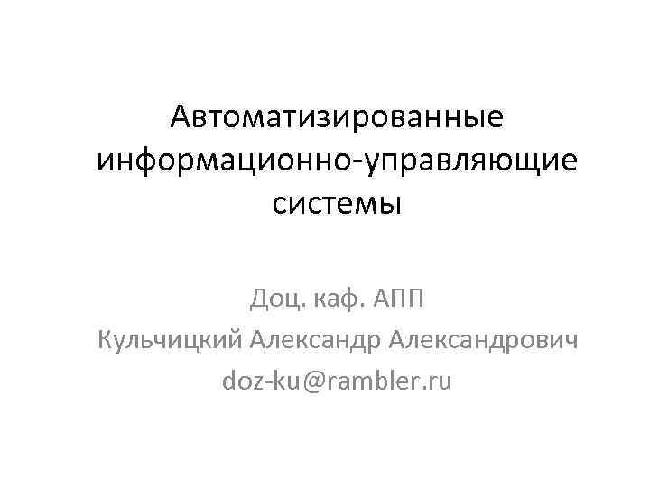 Автоматизированные информационно-управляющие системы Доц. каф. АПП Кульчицкий Александрович doz-ku@rambler. ru 