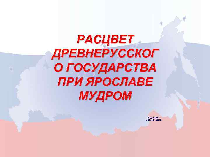 РАСЦВЕТ ДРЕВНЕРУССКОГ О ГОСУДАРСТВА ПРИ ЯРОСЛАВЕ МУДРОМ Подготовил Маслов Павел 