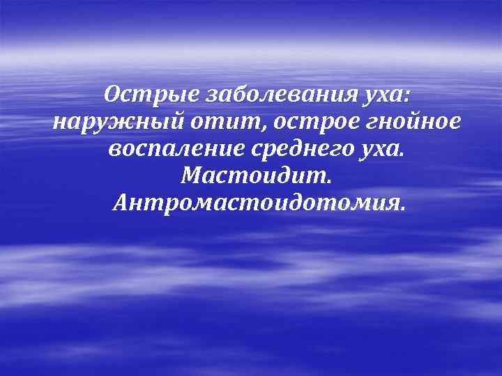 Острые заболевания уха: наружный отит, острое гнойное воспаление среднего уха. Мастоидит. Антромастоидотомия. 