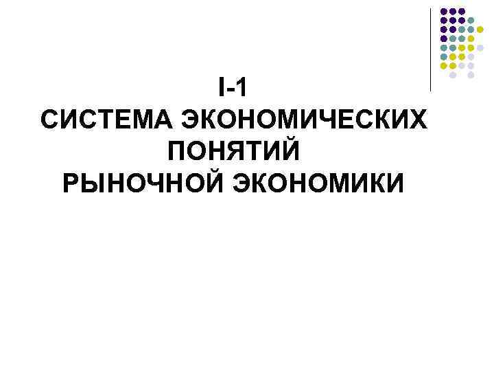 I-1 СИСТЕМА ЭКОНОМИЧЕСКИХ ПОНЯТИЙ РЫНОЧНОЙ ЭКОНОМИКИ 