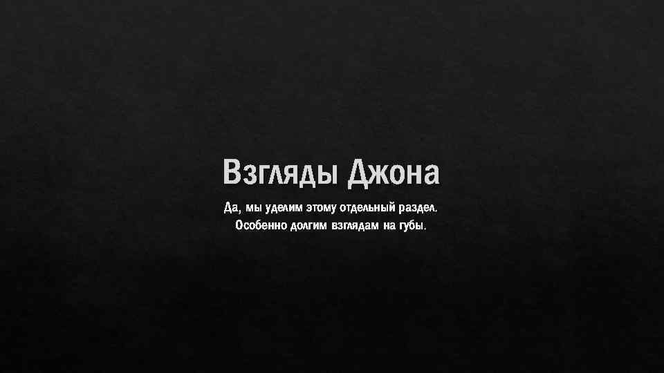 Взгляды Джона Да, мы уделим этому отдельный раздел. Особенно долгим взглядам на губы. 