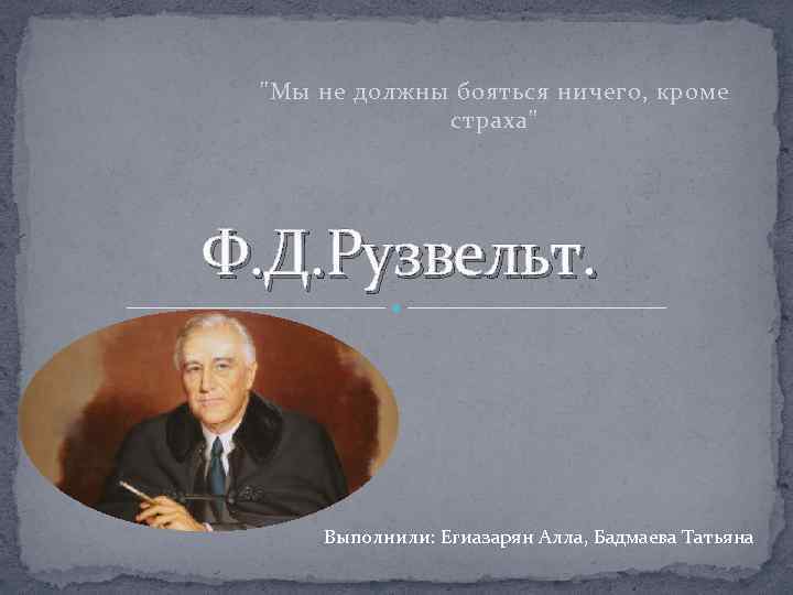 "Мы не должны бояться ничего, кроме страха" Ф. Д. Рузвельт. Выполнили: Егиазарян Алла, Бадмаева