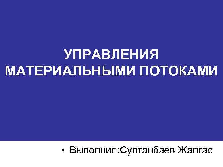 УПРАВЛЕНИЯ МАТЕРИАЛЬНЫМИ ПОТОКАМИ • Выполнил: Султанбаев Жалгас 