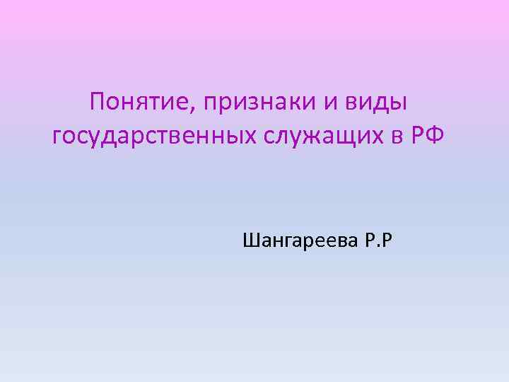 Понятие, признаки и виды государственных служащих в РФ Шангареева Р. Р 