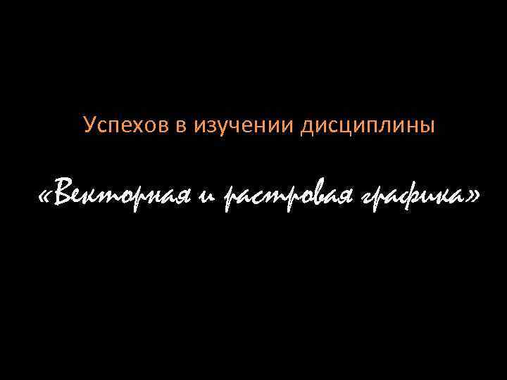 Успехов в изучении дисциплины «Векторная и растровая графика» 