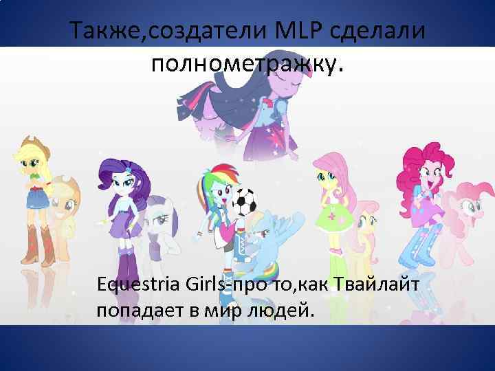 Также, создатели MLP сделали полнометражку. Equestria Girls-про то, как Твайлайт попадает в мир людей.