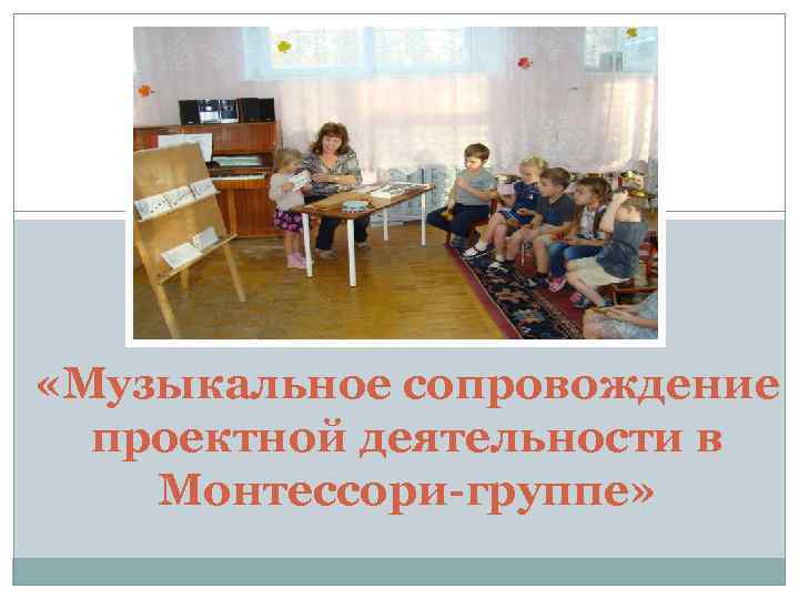  «Музыкальное сопровождение проектной деятельности в Монтессори-группе» 