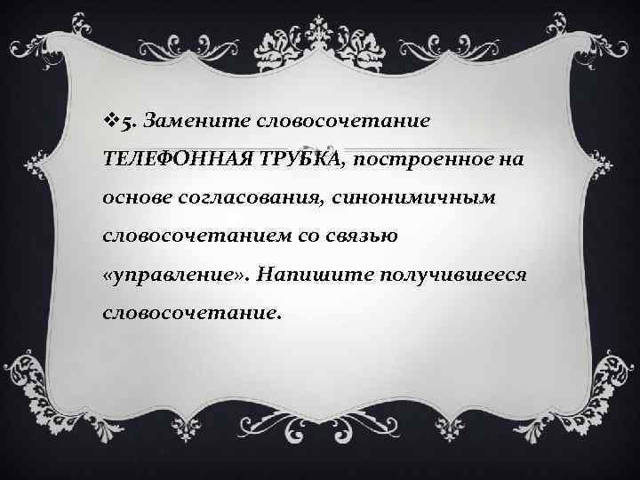 v 5. Замените словосочетание ТЕЛЕФОННАЯ ТРУБКА, построенное на основе согласования, синонимичным словосочетанием со связью