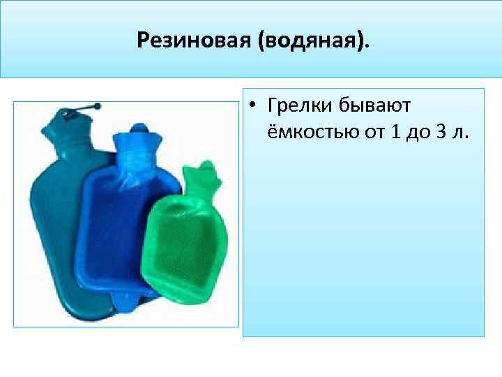 Резиновая (водяная). • Грелки бывают ёмкостью от 1 до 3 л. 