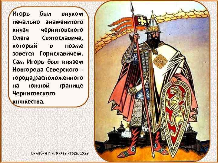 Игорь был внуком печально знаменитого князя черниговского Олега Святославича, который в поэме зовется Гориславичем.