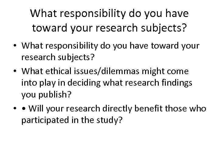 What responsibility do you have toward your research subjects? • What ethical issues/dilemmas might