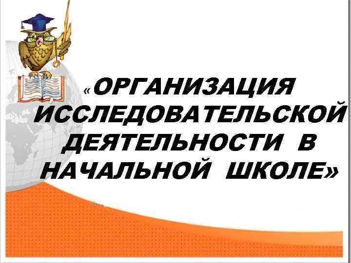 ОРГАНИЗАЦИЯ ИССЛЕДОВАТЕЛЬСКОЙ ДЕЯТЕЛЬНОСТИ В НАЧАЛЬНОЙ ШКОЛЕ» « 