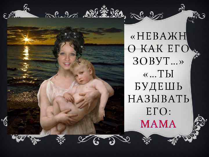  «НЕВАЖН О КАК ЕГО ЗОВУТ…» «…ТЫ БУДЕШЬ НАЗЫВАТЬ ЕГО: МАМА 