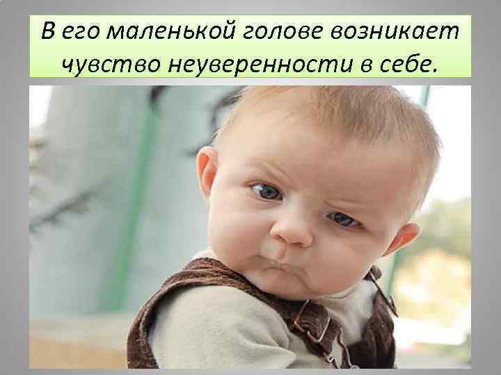 В его маленькой голове возникает чувство неуверенности в себе. 