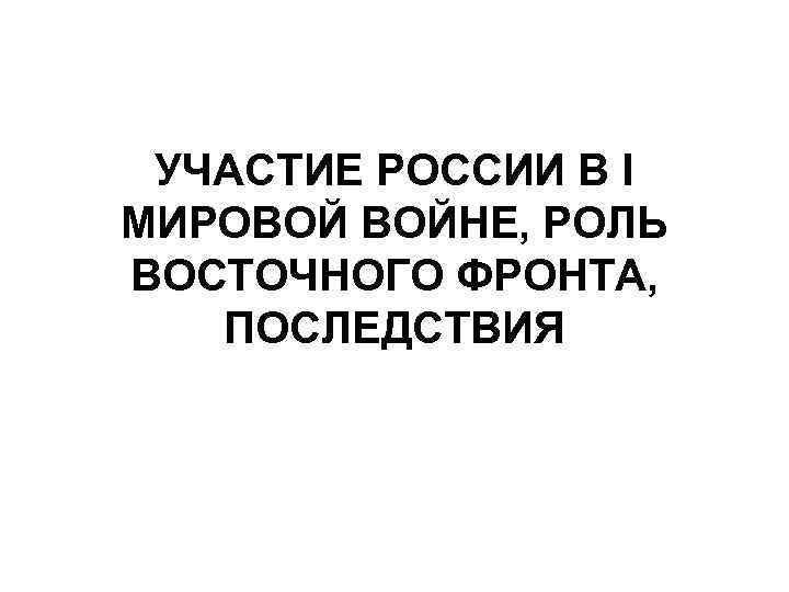 УЧАСТИЕ РОССИИ В I МИРОВОЙ ВОЙНЕ, РОЛЬ ВОСТОЧНОГО ФРОНТА, ПОСЛЕДСТВИЯ 