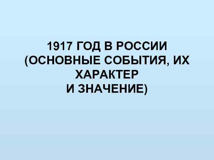 1917 ГОД В РОССИИ (ОСНОВНЫЕ СОБЫТИЯ, ИХ ХАРАКТЕР И ЗНАЧЕНИЕ) 