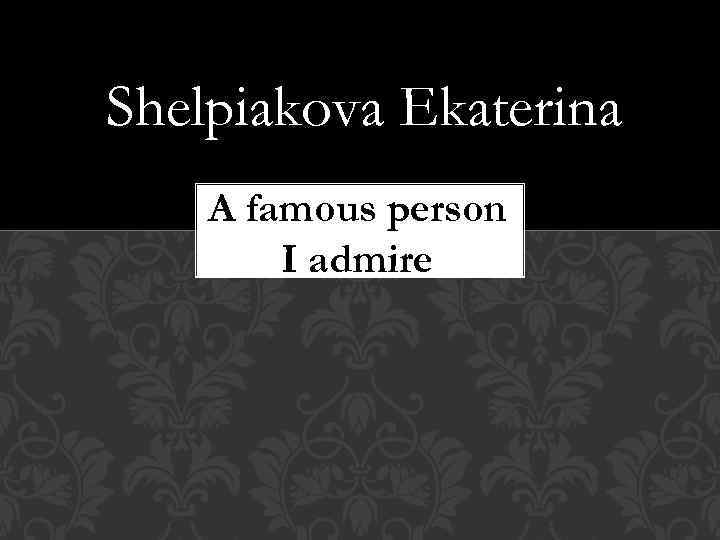 Shelpiakova Ekaterina A famous person I admire 