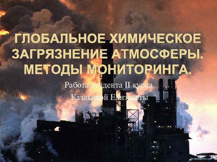 ГЛОБАЛЬНОЕ ХИМИЧЕСКОЕ ЗАГРЯЗНЕНИЕ АТМОСФЕРЫ. МЕТОДЫ МОНИТОРИНГА. Работа студента II курса Казаковой Елизаветы 