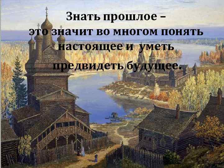 Знать прошлое – это значит во многом понять настоящее и уметь предвидеть будущее. 