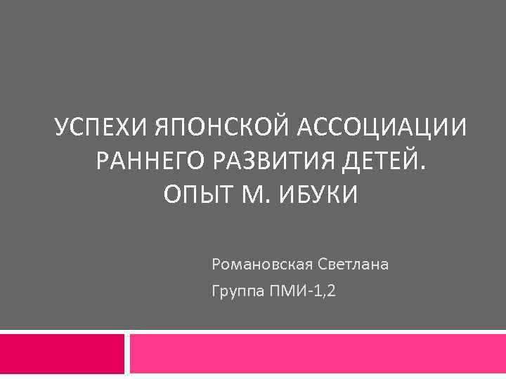 УСПЕХИ ЯПОНСКОЙ АССОЦИАЦИИ РАННЕГО РАЗВИТИЯ ДЕТЕЙ. ОПЫТ М. ИБУКИ Романовская Светлана Группа ПМИ-1, 2