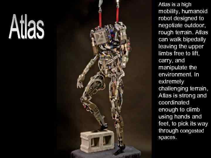Atlas is a high mobility, humanoid robot designed to negotiate outdoor, rough terrain. Atlas