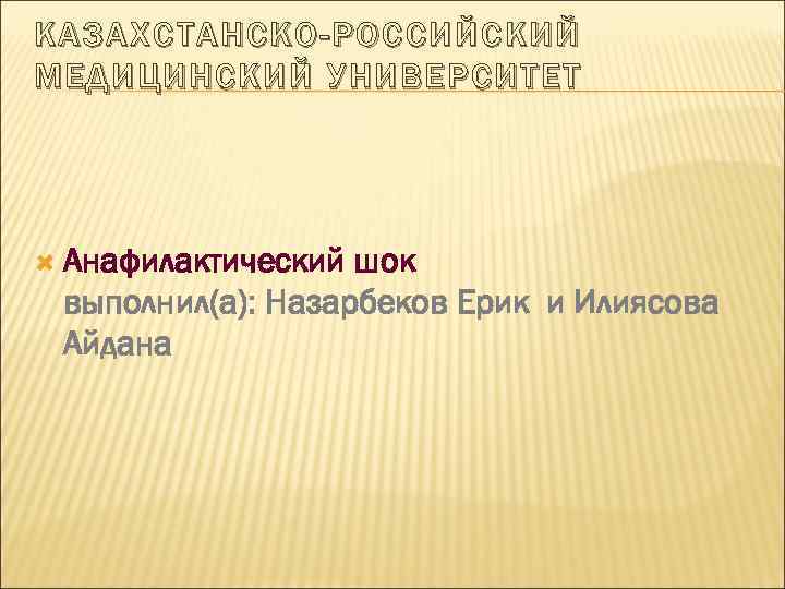 КАЗАХСТАНСКО-РОССИЙСКИЙ МЕДИЦИНСКИЙ УНИВЕРСИТЕТ Анафилактический шок выполнил(а): Назарбеков Ерик и Илиясова Айдана 