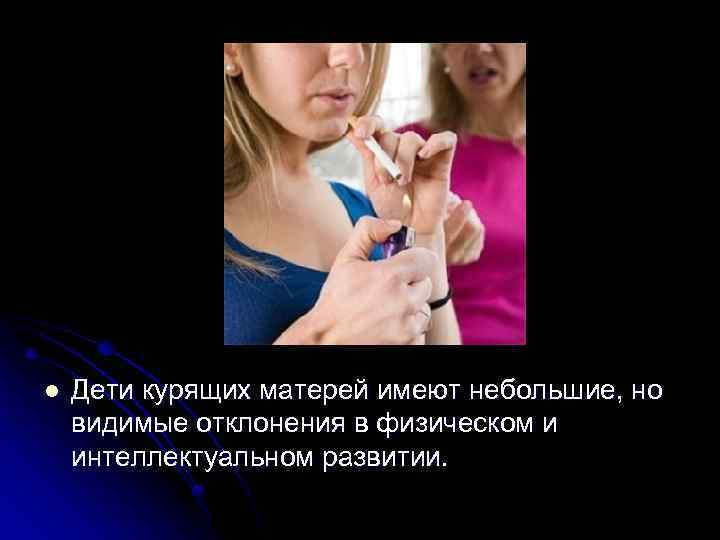 l Дети курящих матерей имеют небольшие, но видимые отклонения в физическом и интеллектуальном развитии.