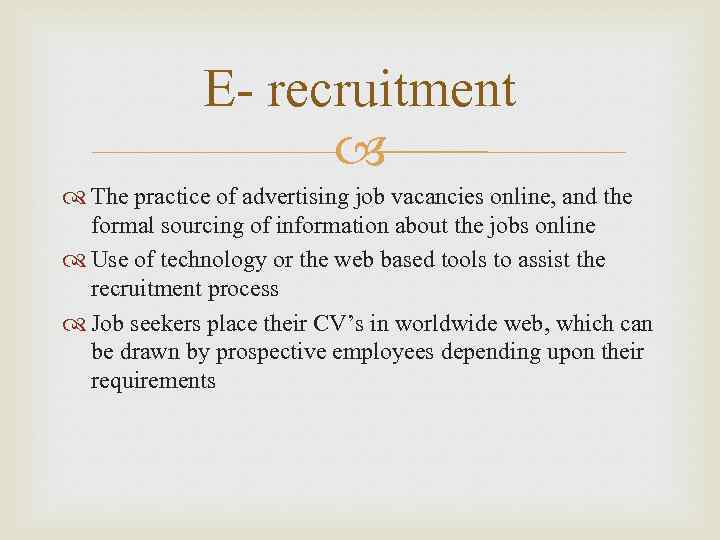 E- recruitment The practice of advertising job vacancies online, and the formal sourcing of