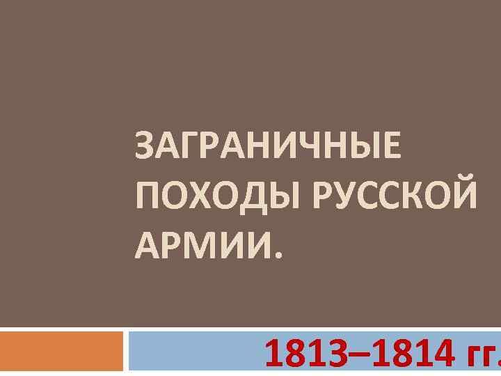 ЗАГРАНИЧНЫЕ ПОХОДЫ РУССКОЙ АРМИИ. 1813– 1814 гг. 