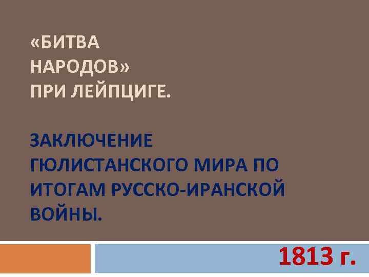  «БИТВА НАРОДОВ» ПРИ ЛЕЙПЦИГЕ. ЗАКЛЮЧЕНИЕ ГЮЛИСТАНСКОГО МИРА ПО ИТОГАМ РУССКО-ИРАНСКОЙ ВОЙНЫ. 1813 г.