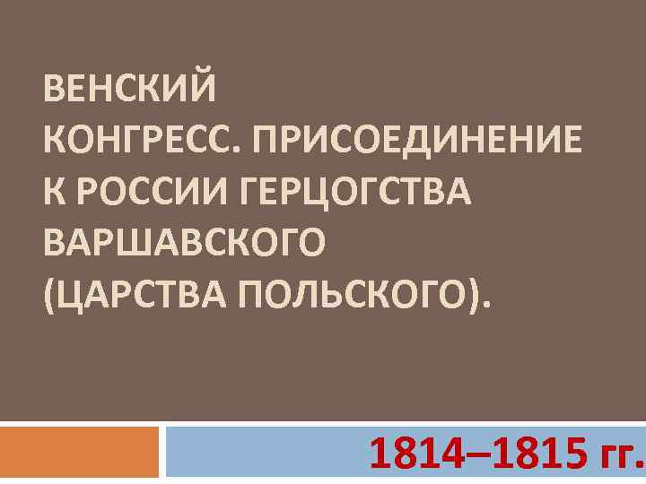 ВЕНСКИЙ КОНГРЕСС. ПРИСОЕДИНЕНИЕ К РОССИИ ГЕРЦОГСТВА ВАРШАВСКОГО (ЦАРСТВА ПОЛЬСКОГО). 1814– 1815 гг. 