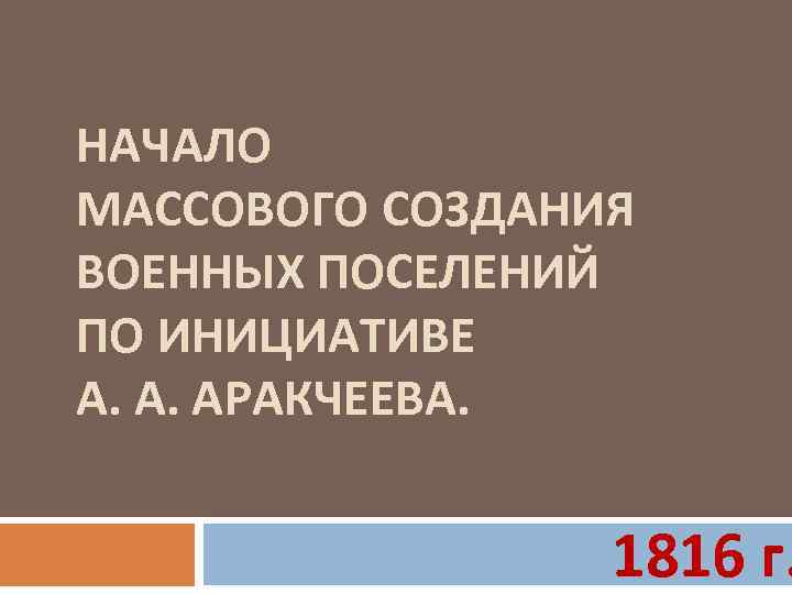 НАЧАЛО МАССОВОГО СОЗДАНИЯ ВОЕННЫХ ПОСЕЛЕНИЙ ПО ИНИЦИАТИВЕ А. А. АРАКЧЕЕВА. 1816 г. 