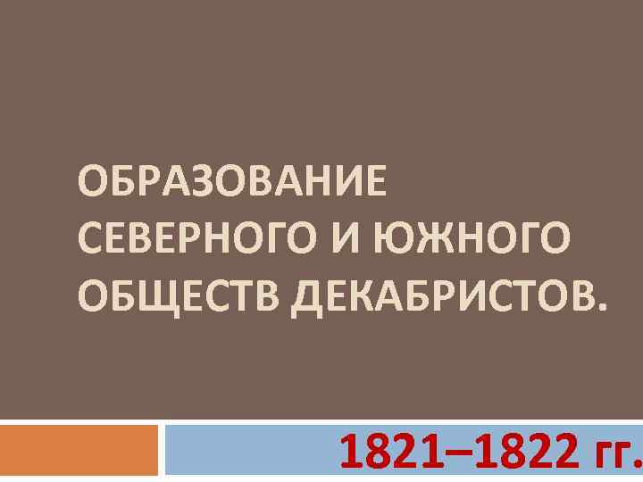 ОБРАЗОВАНИЕ СЕВЕРНОГО И ЮЖНОГО ОБЩЕСТВ ДЕКАБРИСТОВ. 1821– 1822 гг. 